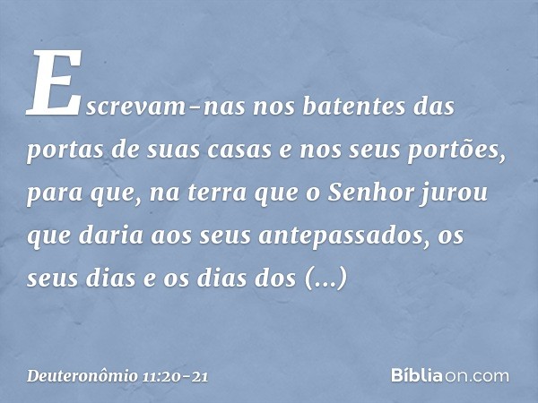 Escrevam-nas nos batentes das portas de suas casas e nos seus portões, para que, na terra que o Senhor jurou que daria aos seus antepassados, os seus dias e os 