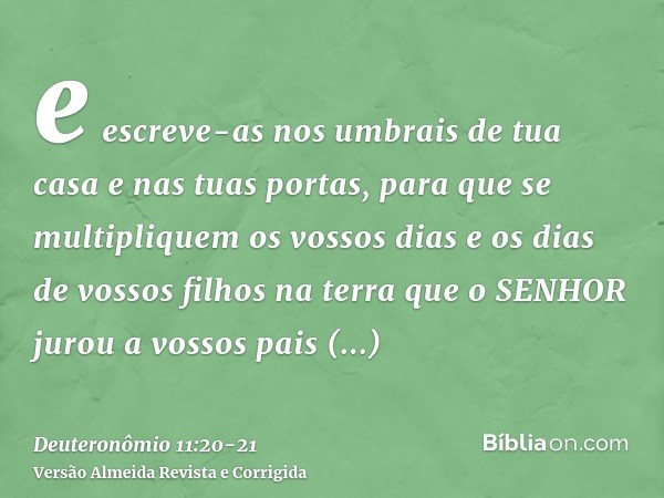 e escreve-as nos umbrais de tua casa e nas tuas portas,para que se multipliquem os vossos dias e os dias de vossos filhos na terra que o SENHOR jurou a vossos p
