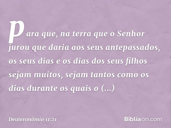 para que, na terra que o Senhor jurou que daria aos seus antepassados, os seus dias e os dias dos seus filhos sejam muitos, sejam tantos como os dias durante os