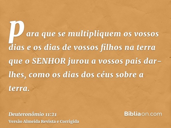 para que se multipliquem os vossos dias e os dias de vossos filhos na terra que o SENHOR jurou a vossos pais dar-lhes, como os dias dos céus sobre a terra.