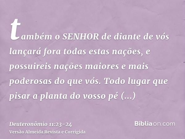 também o SENHOR de diante de vós lançará fora todas estas nações, e possuireis nações maiores e mais poderosas do que vós.Todo lugar que pisar a planta do vosso