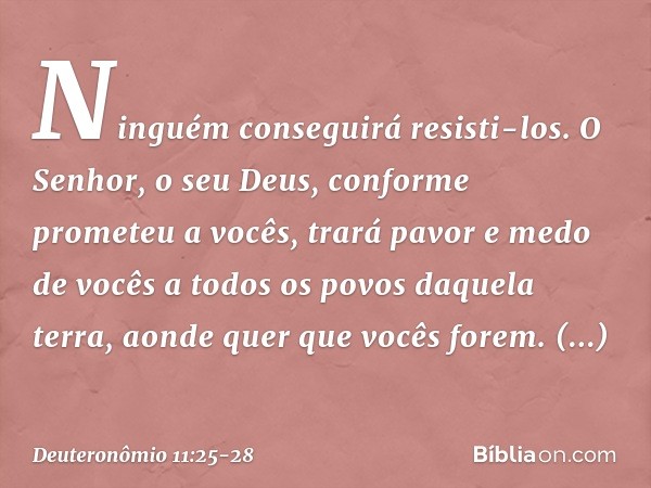 Ninguém conseguirá resisti-los. O Senhor, o seu Deus, conforme prometeu a vocês, trará pavor e medo de vocês a todos os povos daquela terra, aonde quer que você