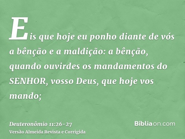 Eis que hoje eu ponho diante de vós a bênção e a maldição:a bênção, quando ouvirdes os mandamentos do SENHOR, vosso Deus, que hoje vos mando;