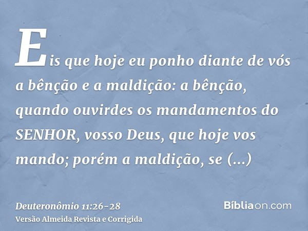 Eis que hoje eu ponho diante de vós a bênção e a maldição:a bênção, quando ouvirdes os mandamentos do SENHOR, vosso Deus, que hoje vos mando;porém a maldição, s