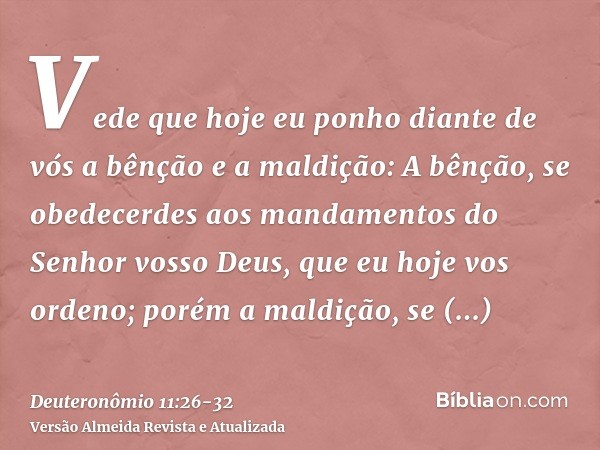 Vede que hoje eu ponho diante de vós a bênção e a maldição:A bênção, se obedecerdes aos mandamentos do Senhor vosso Deus, que eu hoje vos ordeno;porém a maldiçã