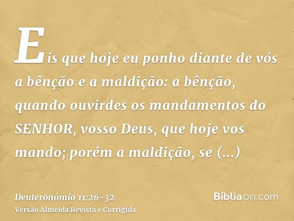 Eis que hoje eu ponho diante de vós a bênção e a maldição:a bênção, quando ouvirdes os mandamentos do SENHOR, vosso Deus, que hoje vos mando;porém a maldição, s