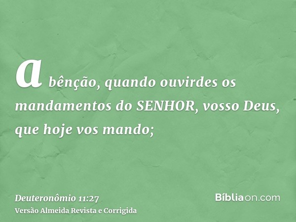a bênção, quando ouvirdes os mandamentos do SENHOR, vosso Deus, que hoje vos mando;