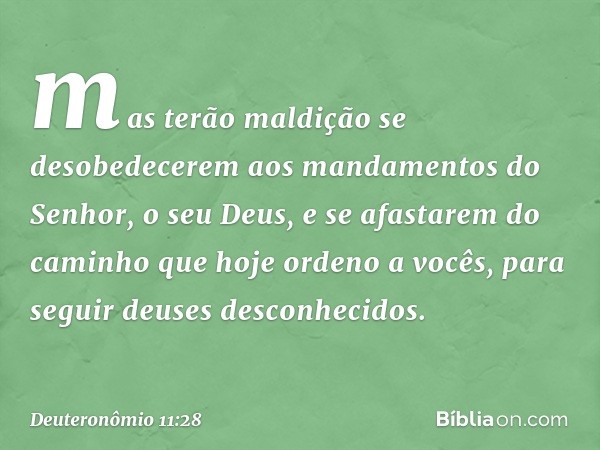 mas terão maldição se desobedecerem aos mandamentos do Senhor, o seu Deus, e se afastarem do caminho que hoje ordeno a vocês, para seguir deuses desconhecidos. 