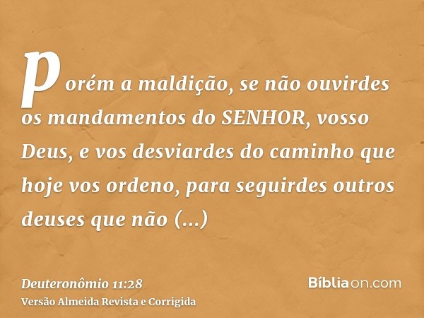 porém a maldição, se não ouvirdes os mandamentos do SENHOR, vosso Deus, e vos desviardes do caminho que hoje vos ordeno, para seguirdes outros deuses que não co
