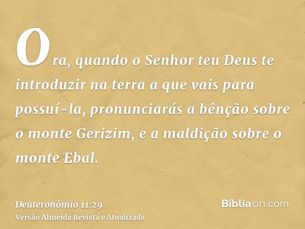 Ora, quando o Senhor teu Deus te introduzir na terra a que vais para possuí-la, pronunciarás a bênção sobre o monte Gerizim, e a maldição sobre o monte Ebal.