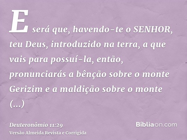 E será que, havendo-te o SENHOR, teu Deus, introduzido na terra, a que vais para possuí-la, então, pronunciarás a bênção sobre o monte Gerizim e a maldição sobr