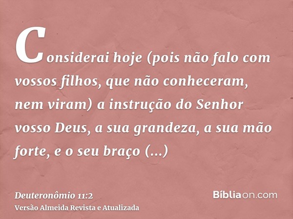 Considerai hoje (pois não falo com vossos filhos, que não conheceram, nem viram) a instrução do Senhor vosso Deus, a sua grandeza, a sua mão forte, e o seu braç