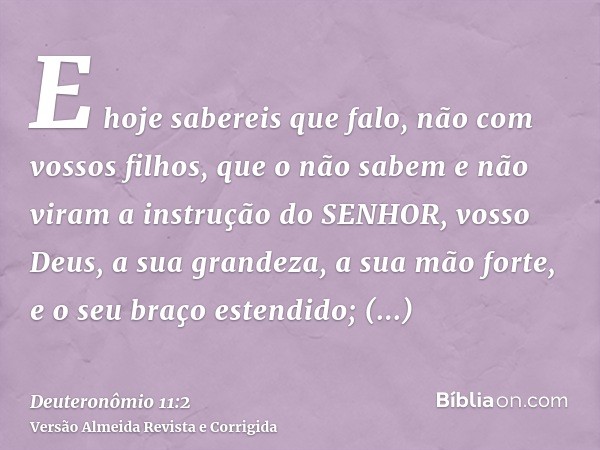 E hoje sabereis que falo, não com vossos filhos, que o não sabem e não viram a instrução do SENHOR, vosso Deus, a sua grandeza, a sua mão forte, e o seu braço e