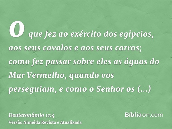 o que fez ao exército dos egípcios, aos seus cavalos e aos seus carros; como fez passar sobre eles as águas do Mar Vermelho, quando vos perseguiam, e como o Sen