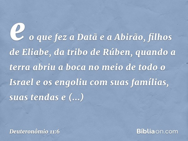 e o que fez a Datã e a Abirão, filhos de Eliabe, da tribo de Rúben, quando a terra abriu a boca no meio de todo o Israel e os engoliu com suas famílias, suas te