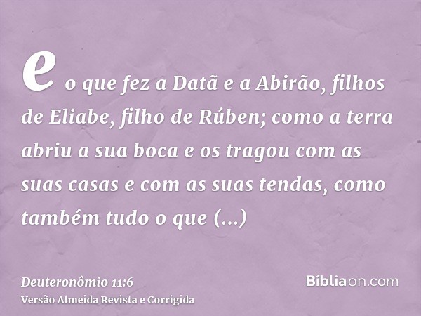 e o que fez a Datã e a Abirão, filhos de Eliabe, filho de Rúben; como a terra abriu a sua boca e os tragou com as suas casas e com as suas tendas, como também t