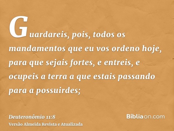 Guardareis, pois, todos os mandamentos que eu vos ordeno hoje, para que sejais fortes, e entreis, e ocupeis a terra a que estais passando para a possuirdes;