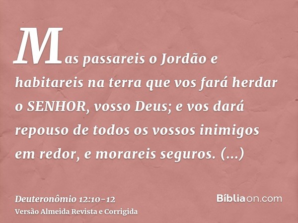 Mas passareis o Jordão e habitareis na terra que vos fará herdar o SENHOR, vosso Deus; e vos dará repouso de todos os vossos inimigos em redor, e morareis segur