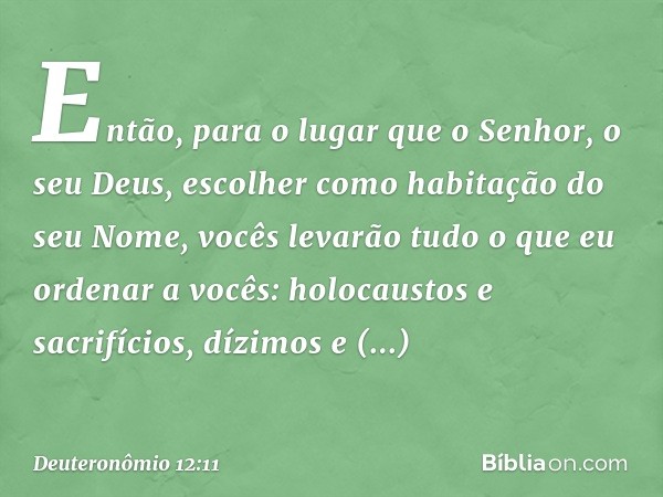 Então, para o lugar que o Senhor, o seu Deus, escolher como habitação do seu Nome, vocês levarão tudo o que eu ordenar a vocês: holocaustos e sacrifícios, dízim