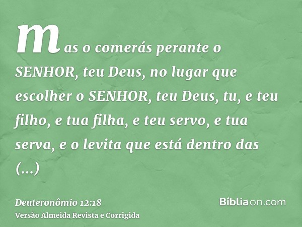 mas o comerás perante o SENHOR, teu Deus, no lugar que escolher o SENHOR, teu Deus, tu, e teu filho, e tua filha, e teu servo, e tua serva, e o levita que está 