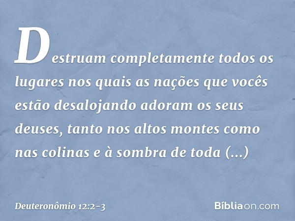 Destruam completamente todos os lugares nos quais as nações que vocês estão desalojando adoram os seus deuses, tanto nos altos montes como nas colinas e à sombr