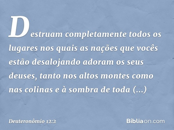 Destruam completamente todos os lugares nos quais as nações que vocês estão desalojando adoram os seus deuses, tanto nos altos montes como nas colinas e à sombr