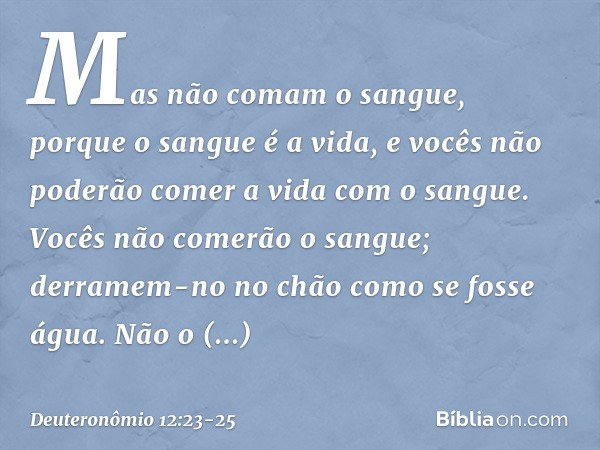 Mas não comam o sangue, porque o sangue é a vida, e vocês não poderão comer a vida com o sangue. Vocês não comerão o sangue; derramem-no no chão como se fosse á