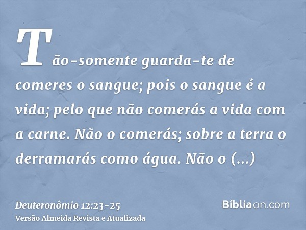 Tão-somente guarda-te de comeres o sangue; pois o sangue é a vida; pelo que não comerás a vida com a carne.Não o comerás; sobre a terra o derramarás como água.N