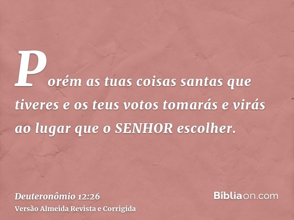 Porém as tuas coisas santas que tiveres e os teus votos tomarás e virás ao lugar que o SENHOR escolher.