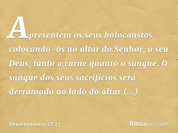 Apresentem os seus holocaustos colocando-os no altar do Senhor, o seu Deus, tanto a carne quanto o sangue. O sangue dos seus sacrifícios será derramado ao lado 