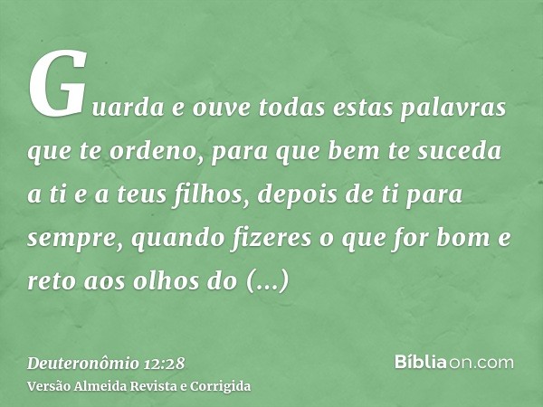 Guarda e ouve todas estas palavras que te ordeno, para que bem te suceda a ti e a teus filhos, depois de ti para sempre, quando fizeres o que for bom e reto aos