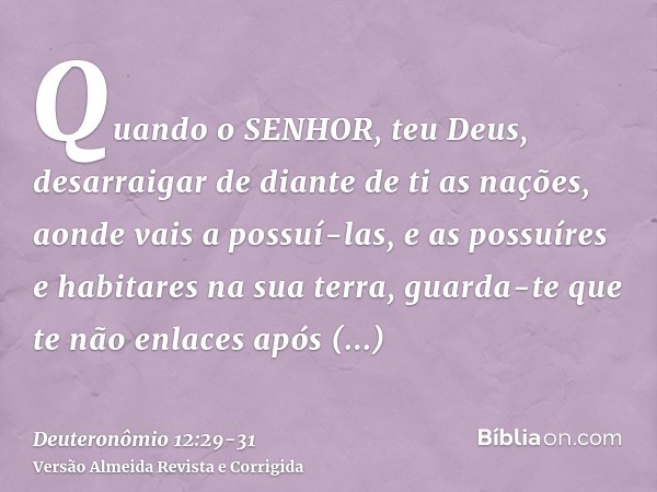 Quando o SENHOR, teu Deus, desarraigar de diante de ti as nações, aonde vais a possuí-las, e as possuíres e habitares na sua terra,guarda-te que te não enlaces 