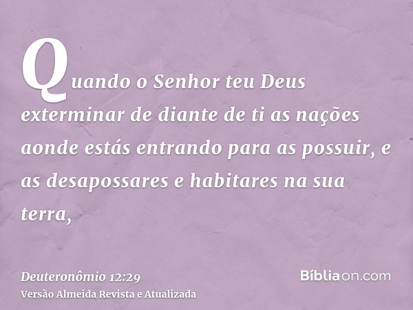 Quando o Senhor teu Deus exterminar de diante de ti as nações aonde estás entrando para as possuir, e as desapossares e habitares na sua terra,