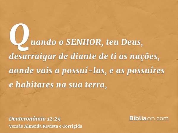 Quando o SENHOR, teu Deus, desarraigar de diante de ti as nações, aonde vais a possuí-las, e as possuíres e habitares na sua terra,