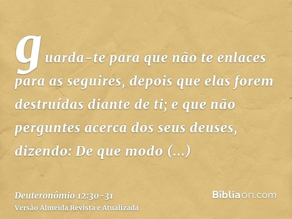 guarda-te para que não te enlaces para as seguires, depois que elas forem destruídas diante de ti; e que não perguntes acerca dos seus deuses, dizendo: De que m