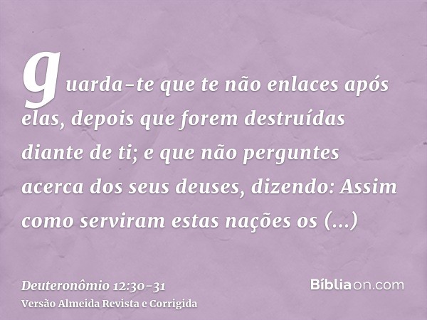 guarda-te que te não enlaces após elas, depois que forem destruídas diante de ti; e que não perguntes acerca dos seus deuses, dizendo: Assim como serviram estas