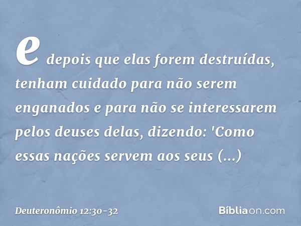 e depois que elas forem destruídas, tenham cuidado para não serem enganados e para não se interessarem pelos deuses delas, dizendo: 'Como essas nações servem ao