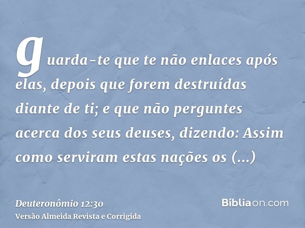 guarda-te que te não enlaces após elas, depois que forem destruídas diante de ti; e que não perguntes acerca dos seus deuses, dizendo: Assim como serviram estas