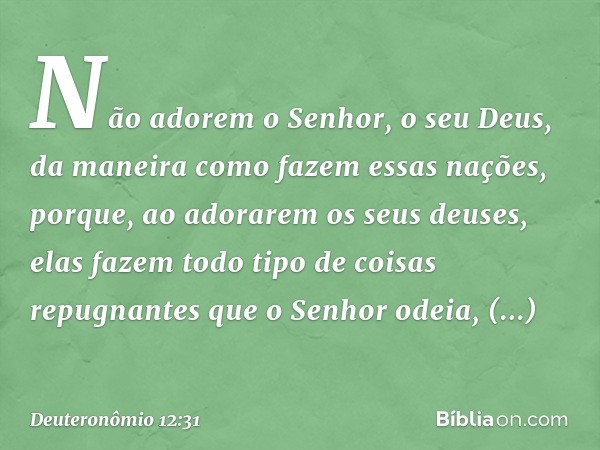 Não adorem o Senhor, o seu Deus, da maneira como fazem essas nações, porque, ao adorarem os seus deuses, elas fazem todo tipo de coisas repugnantes que o Senhor