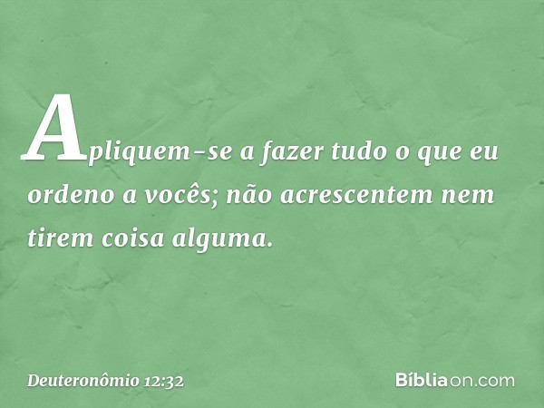 "Apliquem-se a fazer tudo o que eu ordeno a vocês; não acrescentem nem tirem coisa alguma. -- Deuteronômio 12:32