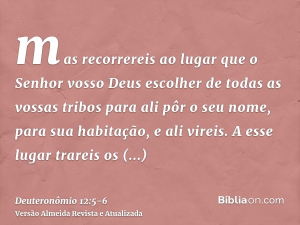 mas recorrereis ao lugar que o Senhor vosso Deus escolher de todas as vossas tribos para ali pôr o seu nome, para sua habitação, e ali vireis.A esse lugar trare