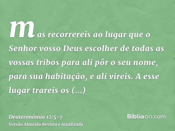 mas recorrereis ao lugar que o Senhor vosso Deus escolher de todas as vossas tribos para ali pôr o seu nome, para sua habitação, e ali vireis.A esse lugar trare