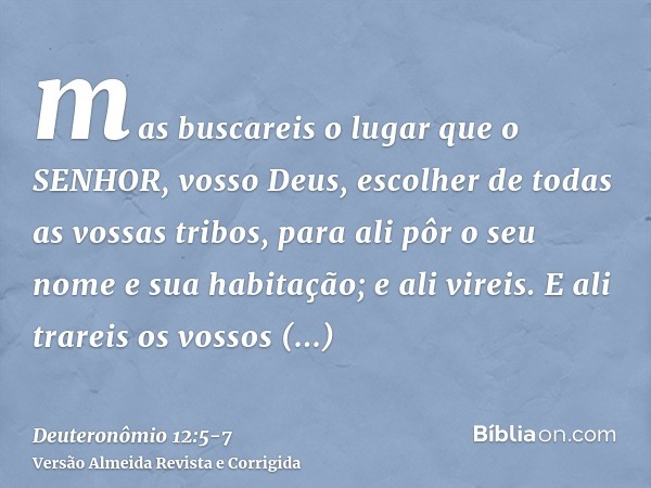 mas buscareis o lugar que o SENHOR, vosso Deus, escolher de todas as vossas tribos, para ali pôr o seu nome e sua habitação; e ali vireis.E ali trareis os vosso