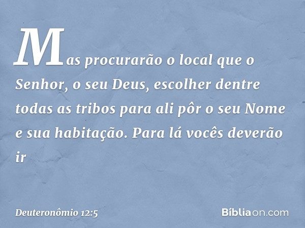 Mas procurarão o local que o Senhor, o seu Deus, escolher dentre todas as tribos para ali pôr o seu Nome e sua habitação. Para lá vocês deverão ir -- Deuteronôm