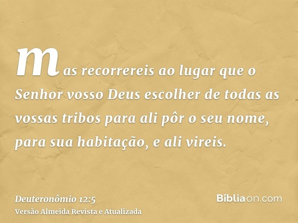 mas recorrereis ao lugar que o Senhor vosso Deus escolher de todas as vossas tribos para ali pôr o seu nome, para sua habitação, e ali vireis.