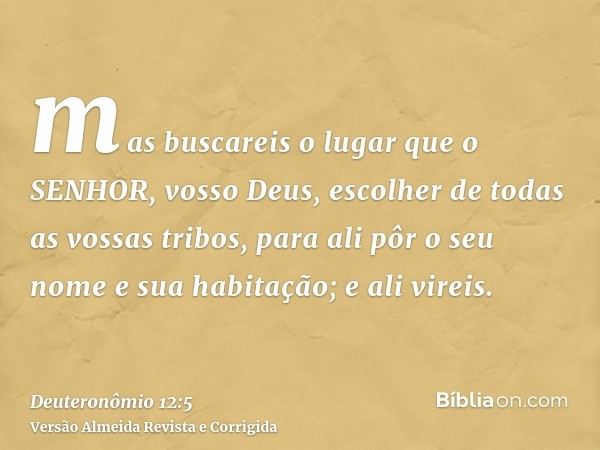 mas buscareis o lugar que o SENHOR, vosso Deus, escolher de todas as vossas tribos, para ali pôr o seu nome e sua habitação; e ali vireis.