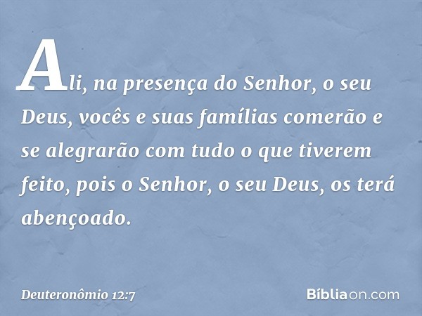 Ali, na presença do Senhor, o seu Deus, vocês e suas famílias comerão e se alegrarão com tudo o que tiverem feito, pois o Senhor, o seu Deus, os terá abençoado.