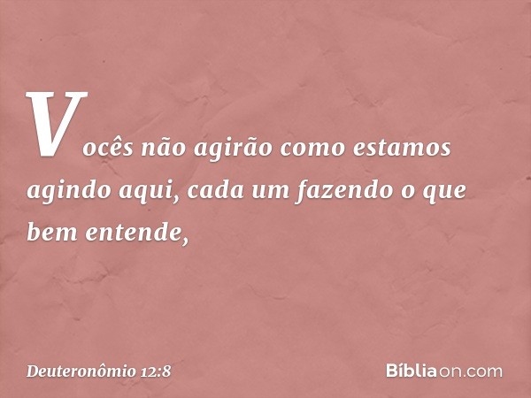 "Vocês não agirão como estamos agindo aqui, cada um fazendo o que bem entende, -- Deuteronômio 12:8