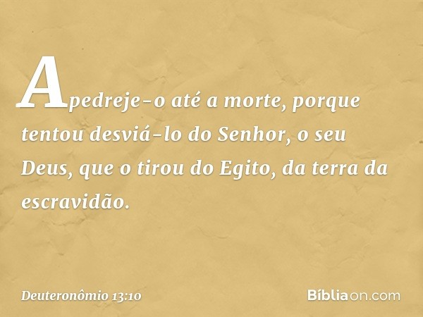 Apedreje-o até a morte, porque tentou desviá-lo do Senhor, o seu Deus, que o tirou do Egito, da terra da escravidão. -- Deuteronômio 13:10