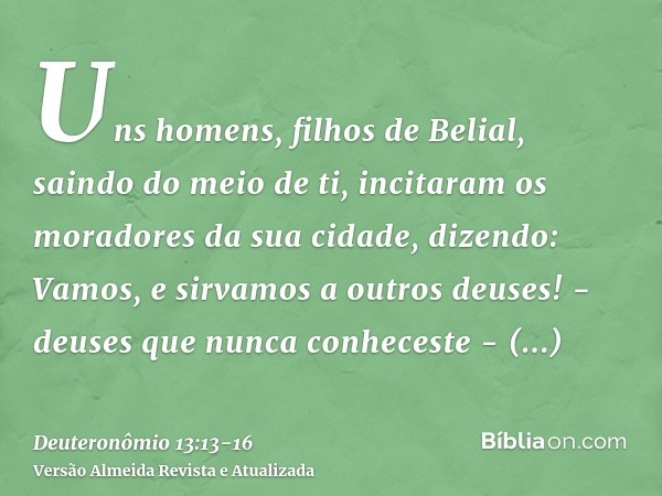 Uns homens, filhos de Belial, saindo do meio de ti, incitaram os moradores da sua cidade, dizendo: Vamos, e sirvamos a outros deuses! - deuses que nunca conhece